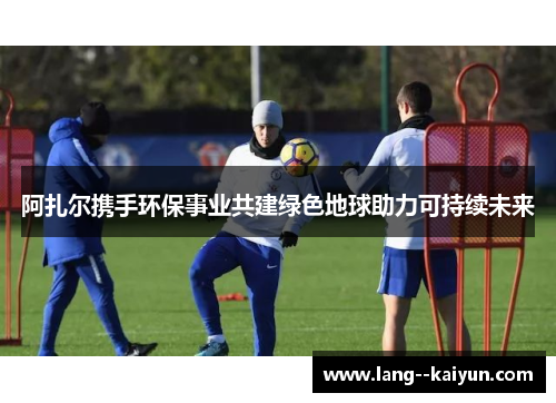 阿扎尔携手环保事业共建绿色地球助力可持续未来