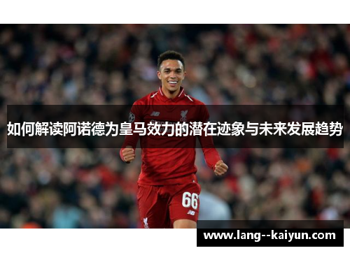 如何解读阿诺德为皇马效力的潜在迹象与未来发展趋势