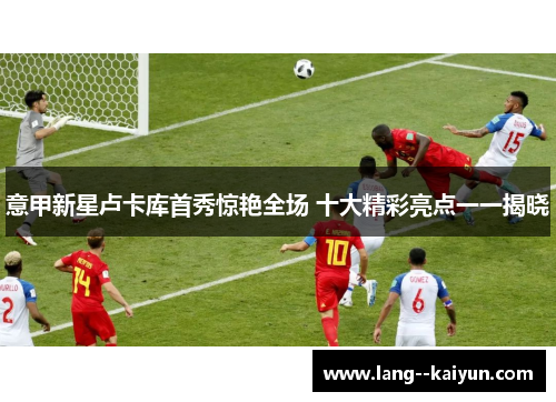 意甲新星卢卡库首秀惊艳全场 十大精彩亮点一一揭晓