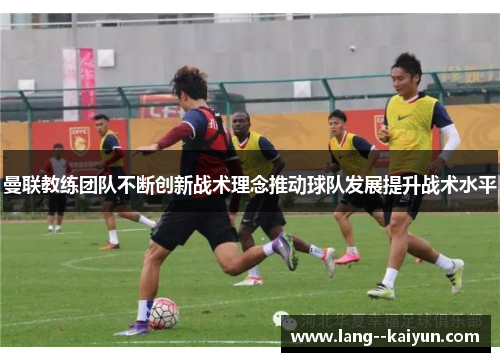 曼联教练团队不断创新战术理念推动球队发展提升战术水平