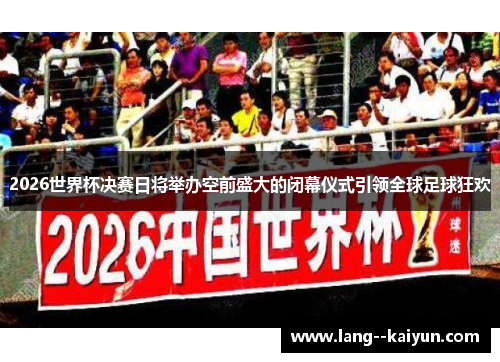 2026世界杯决赛日将举办空前盛大的闭幕仪式引领全球足球狂欢
